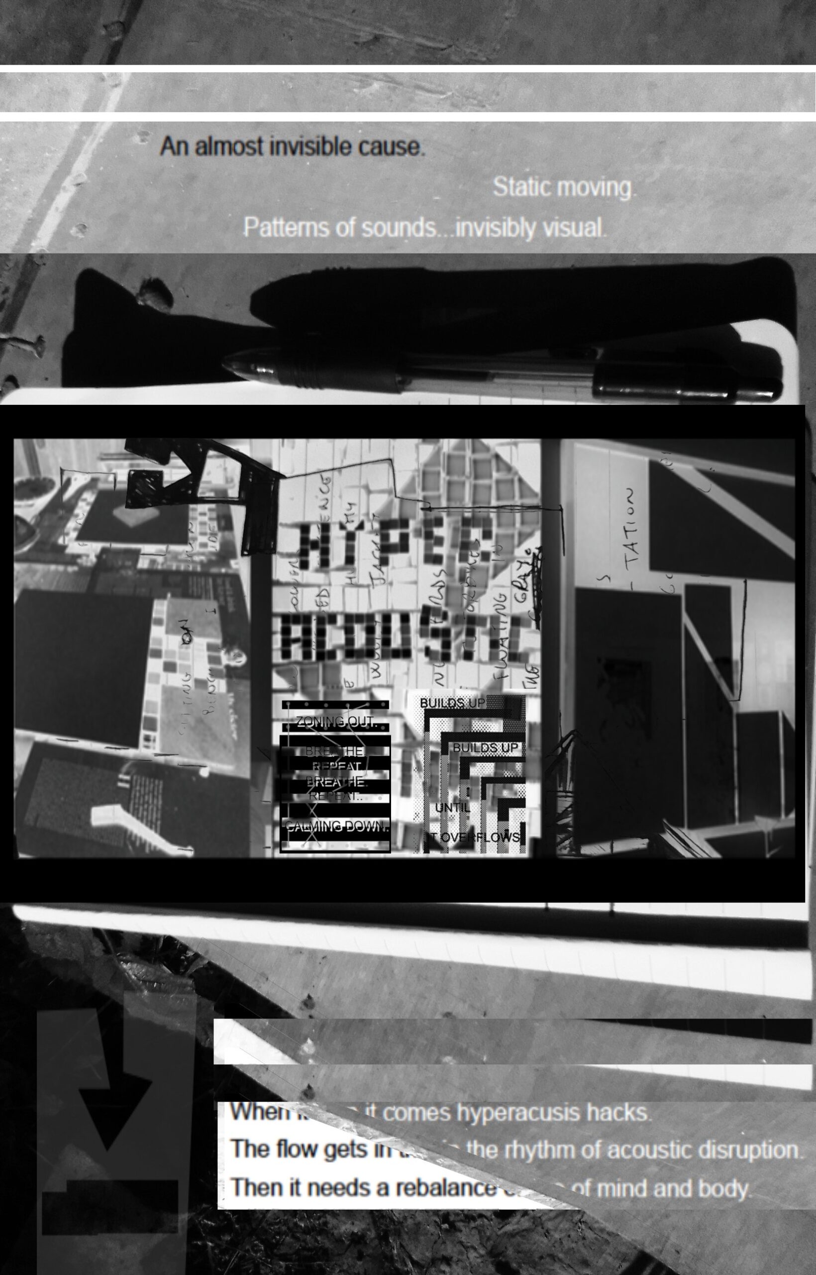 The image is all in black, white, and gray and is divided into three sections. The first shows text reading, "An almost invisible cause. Static moving. Patterns of sounds, invisibly visual." There is a dark figure at the bottom. The second image shows the words, "HYPER ACOUSTIC" built out of blocks. The image is very busy with a lot of cut out shapes in the background. The last image is mostly text, but the words keep getting cut off. There is also an arrow pointing down.